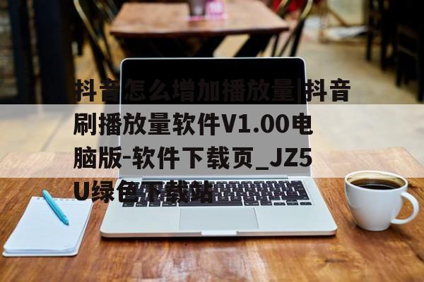 包含抖音怎么增加播放量|抖音刷播放量软件V1.00电脑版-软件下载页_JZ5U绿色下载站的词条
